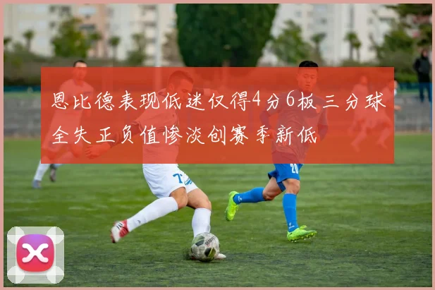 恩比德表现低迷仅得4分6板三分球全失正负值惨淡创赛季新低