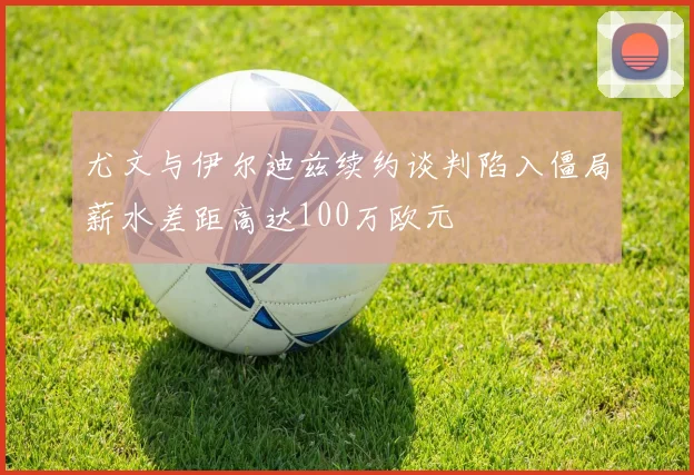 尤文与伊尔迪兹续约谈判陷入僵局薪水差距高达100万欧元