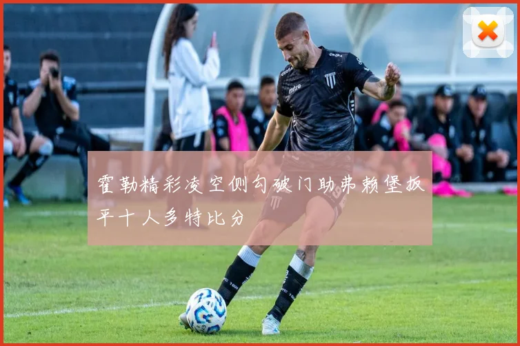 霍勒精彩凌空侧勾破门助弗赖堡扳平十人多特比分