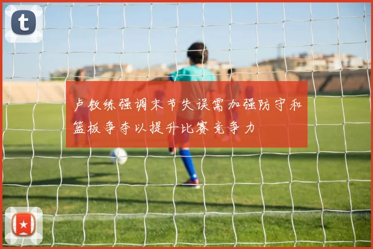 卢教练强调末节失误需加强防守和篮板争夺以提升比赛竞争力
