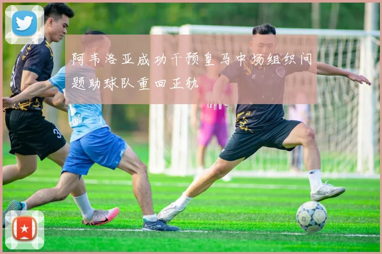 阿韦洛亚成功干预皇马中场组织问题助球队重回正轨