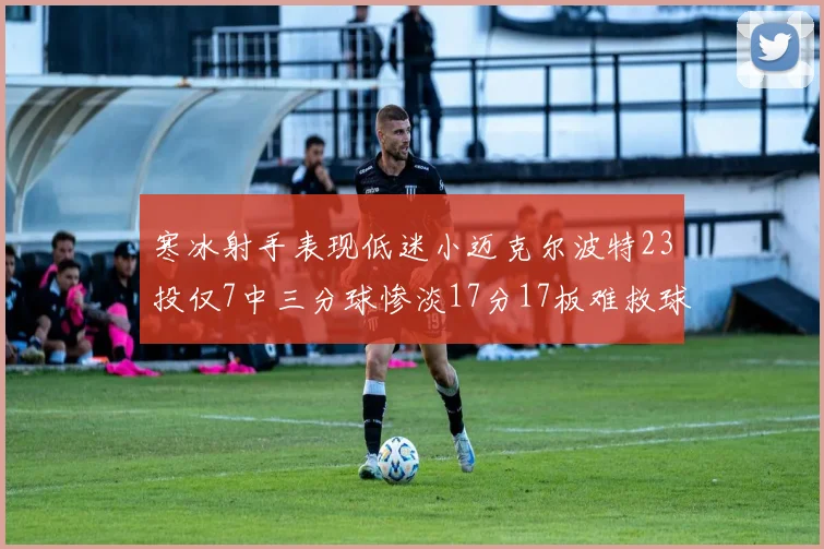寒冰射手表现低迷小迈克尔波特23投仅7中三分球惨淡17分17板难救球队