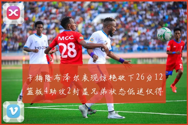 卡梅隆布泽尔表现惊艳砍下26分12篮板4助攻2封盖兄弟状态低迷仅得4分