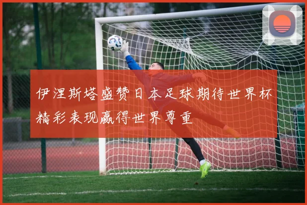 伊涅斯塔盛赞日本足球期待世界杯精彩表现赢得世界尊重