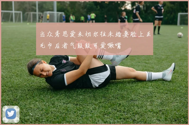 当众秀恩爱米切尔往未婚妻脸上丢毛巾后者气鼓鼓可爱噘嘴