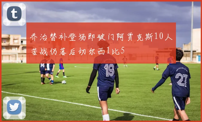 乔治替补登场即破门阿贾克斯10人苦战仍落后切尔西1比5