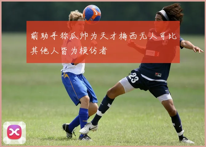 前助手称瓜帅为天才梅西无人可比其他人皆为模仿者