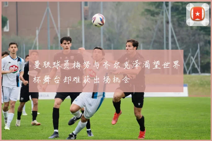 曼联球员梅努与齐尔克泽渴望世界杯舞台却难获出场机会