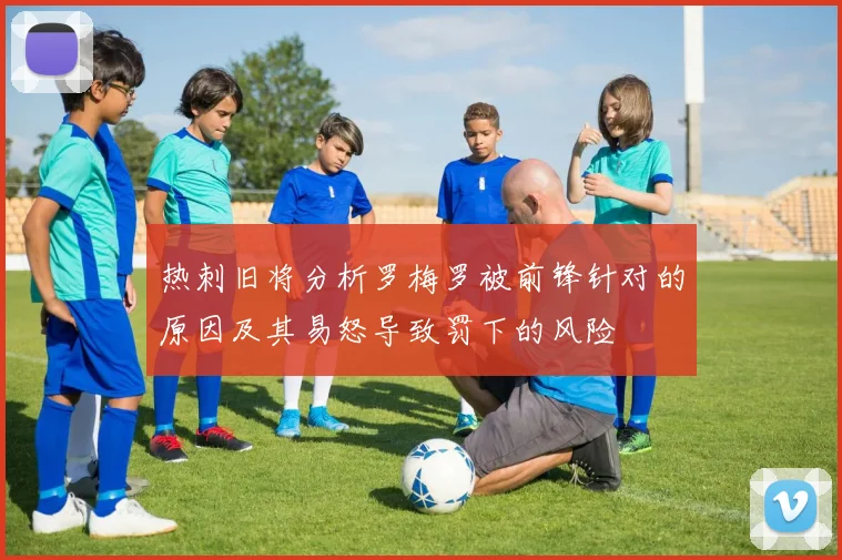 热刺旧将分析罗梅罗被前锋针对的原因及其易怒导致罚下的风险
