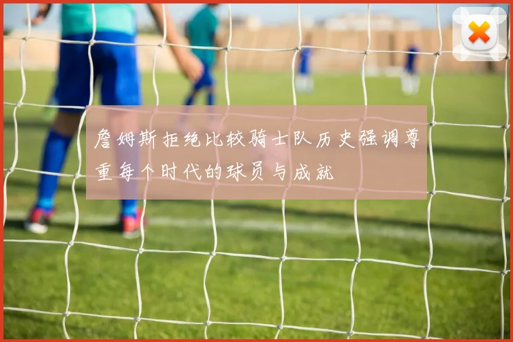 詹姆斯拒绝比较骑士队历史强调尊重每个时代的球员与成就