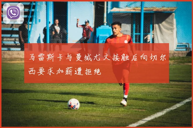 马雷斯卡与曼城尤文接触后向切尔西要求加薪遭拒绝