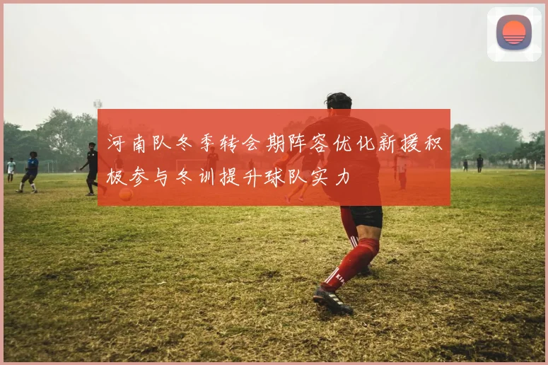 河南队冬季转会期阵容优化新援积极参与冬训提升球队实力