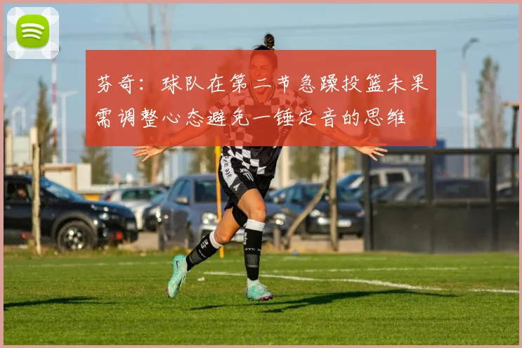 芬奇：球队在第二节急躁投篮未果需调整心态避免一锤定音的思维