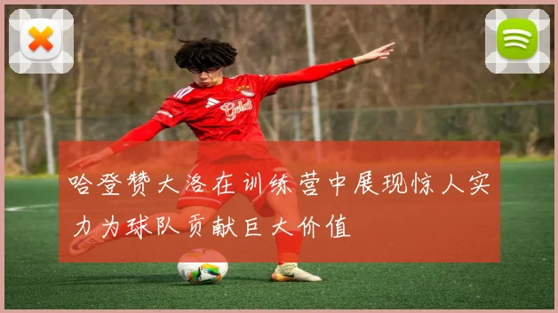 哈登赞大洛在训练营中展现惊人实力为球队贡献巨大价值