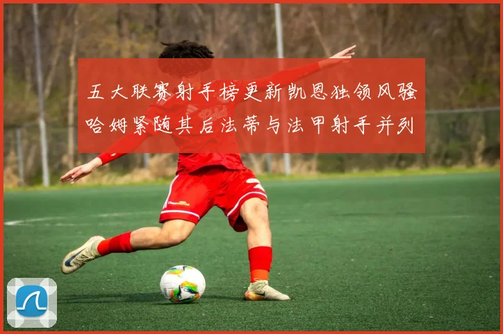 五大联赛射手榜更新凯恩独领风骚哈姆紧随其后法蒂与法甲射手并列第一