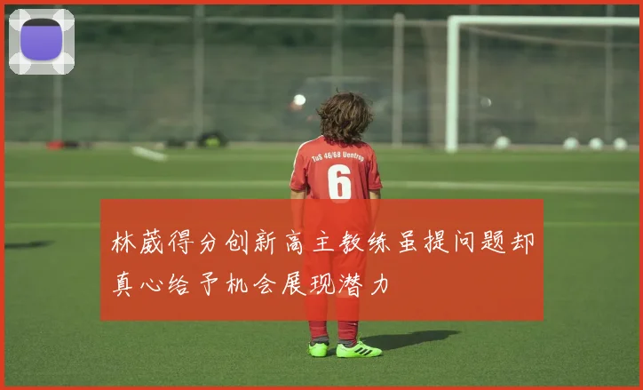 林葳得分创新高主教练虽提问题却真心给予机会展现潜力