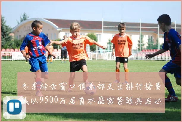 冬季转会窗口俱乐部支出排行榜曼城以9500万居首水晶宫紧随其后达8970万