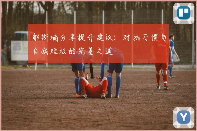 郇斯楠分享提升建议：对抗习惯与自我短板的完善之道