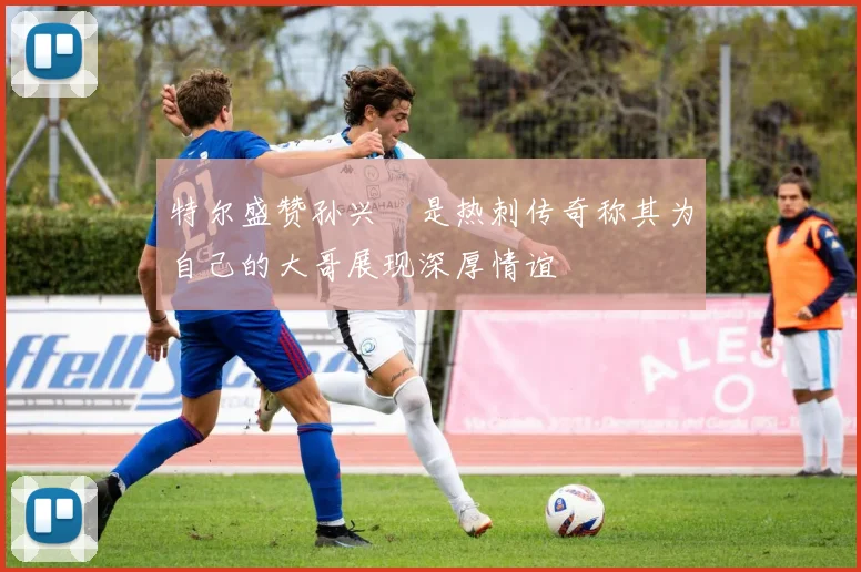 特尔盛赞孙兴慜是热刺传奇称其为自己的大哥展现深厚情谊