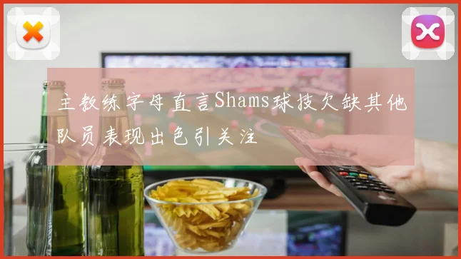 主教练字母直言Shams球技欠缺其他队员表现出色引关注