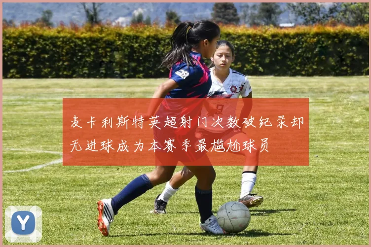 麦卡利斯特英超射门次数破纪录却无进球成为本赛季最尴尬球员