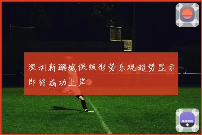 深圳新鹏城保级形势乐观趋势显示即将成功上岸