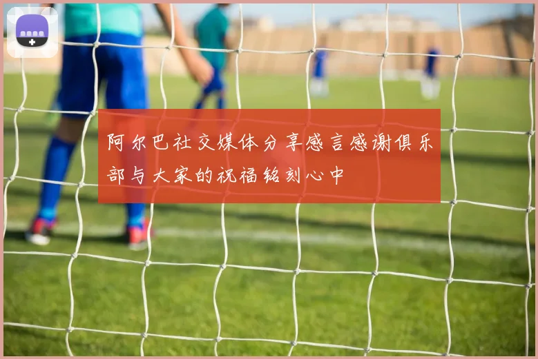 阿尔巴社交媒体分享感言感谢俱乐部与大家的祝福铭刻心中