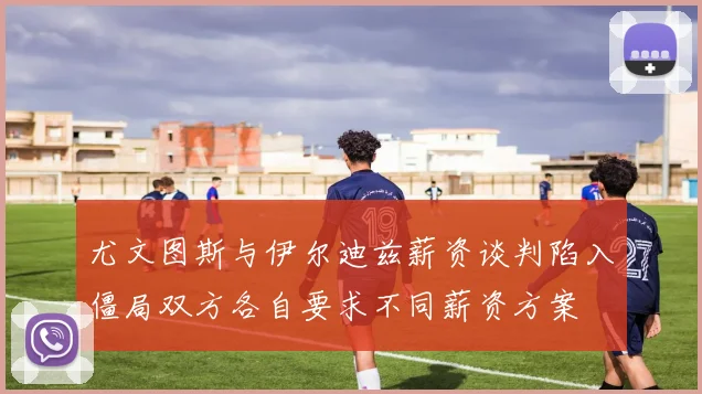尤文图斯与伊尔迪兹薪资谈判陷入僵局双方各自要求不同薪资方案