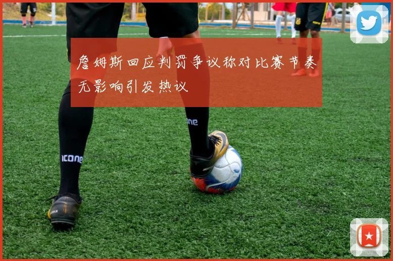 詹姆斯回应判罚争议称对比赛节奏无影响引发热议