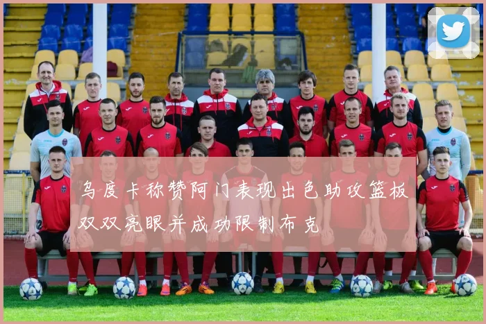 乌度卡称赞阿门表现出色助攻篮板双双亮眼并成功限制布克