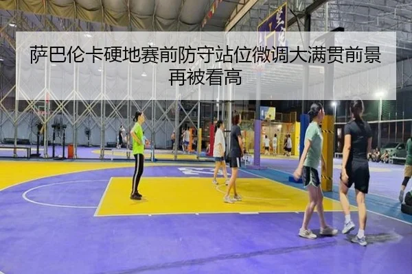 萨巴伦卡硬地赛前防守站位微调大满贯前景再被看高